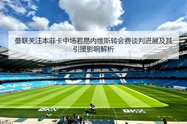 曼联关注本菲卡中场若昂内维斯转会费谈判进展及其引援影响解析