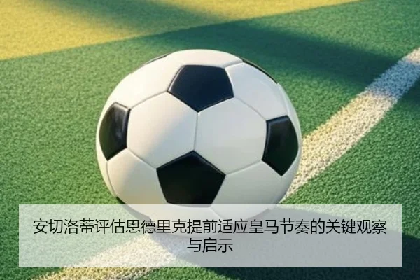 安切洛蒂评估恩德里克提前适应皇马节奏的关键观察与启示